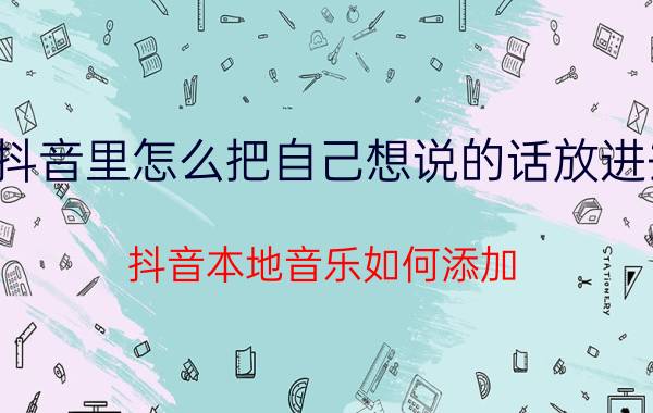 抖音里怎么把自己想说的话放进去 抖音本地音乐如何添加？